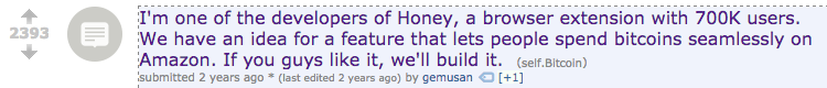 Honey, a popular browser extension that automatically saves you money at online checkouts, posted to /r/Bitcoin to ask for feedback on an idea they had to integrate Bitcoin into their app. The post produced substantial positive feedback and gave Honey the confidence to pursue their idea.